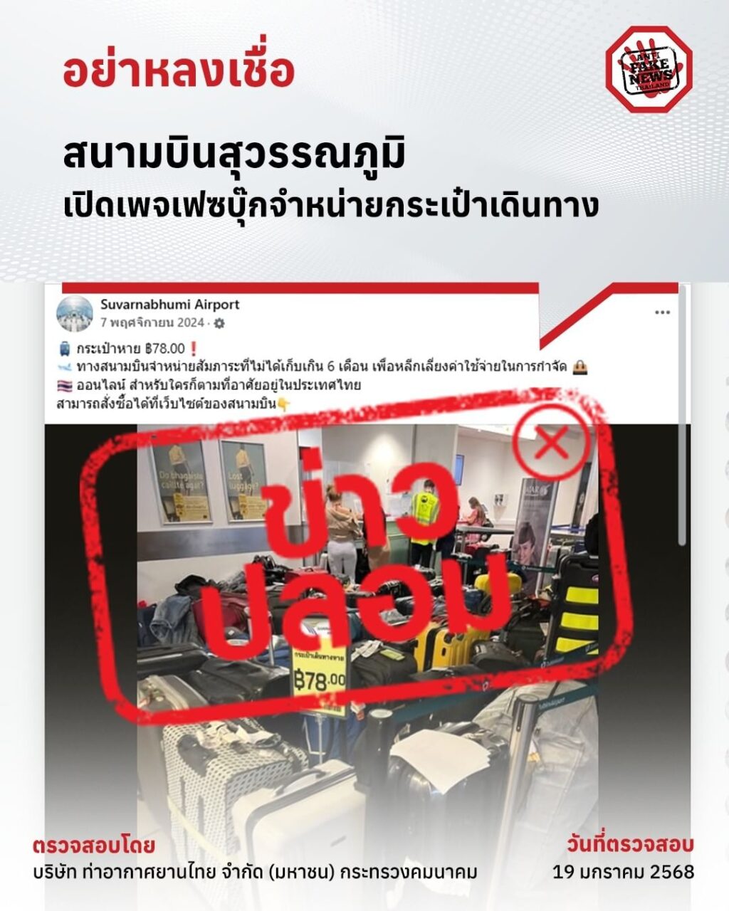 ‼️ แชร์ไป เตือนภัยคนใกล้ตัว สนามบินสุวรรณภูมิ เปิดเพจเฟซบุ๊กจำหน่ายกระเป๋าเดินทาง ข้อมูลนี้ปลอม เนื่องจากมีการระบุว่า สนามบินสุวรรณภูมิ เปิดเพจเฟซบุ๊กจำหน่ายกระเป๋าเดินทาง ด้านบริษัท ท่าอากาศยานไทย จำกัด (มหาชน) (ทอท.) กระทรวงคมนาคม ได้ชี้แจงว่า ข้อมูลดังกล่าวเป็นข้อมูลปลอม และ ทอท. ไม่มีส่วนเกี่ยวข้องกับเพจเฟซบุ๊กดังกล่าวแต่อย่างใด ทั้งนี้ งานด้านจัดการสัมภาระและทรัพย์สินผู้โดยสาร (Lost and Found) ของท่าอากาศยานสุวรรณภูมิ อยู่ภายใต้ความรับผิดชอบของฝ่ายบริการลูกค้า ท่าอากาศยานสุวรรณภูมิ ซึ่งให้บริการดูแลกระเป๋าสัมภาระและทรัพย์สินที่ผู้โดยสาร หรือผู้ใช้บริการลืมทิ้งไว้ภายในท่าอากาศยานสุวรรณภูมิ เพื่อรอส่งมอบคืนให้แก่ผู้เป็นเจ้าของเท่านั้น ไม่ได้มีการจำหน่ายใด ๆ ทั้งสิ้น ตรวจสอบโดย บริษัท ท่าอากาศยานไทย จำกัด (มหาชน) กระทรวงคมนาคม ตั้งสติให้คงอยู่ อย่าหลงเชื่อมิจฉาชีพ
