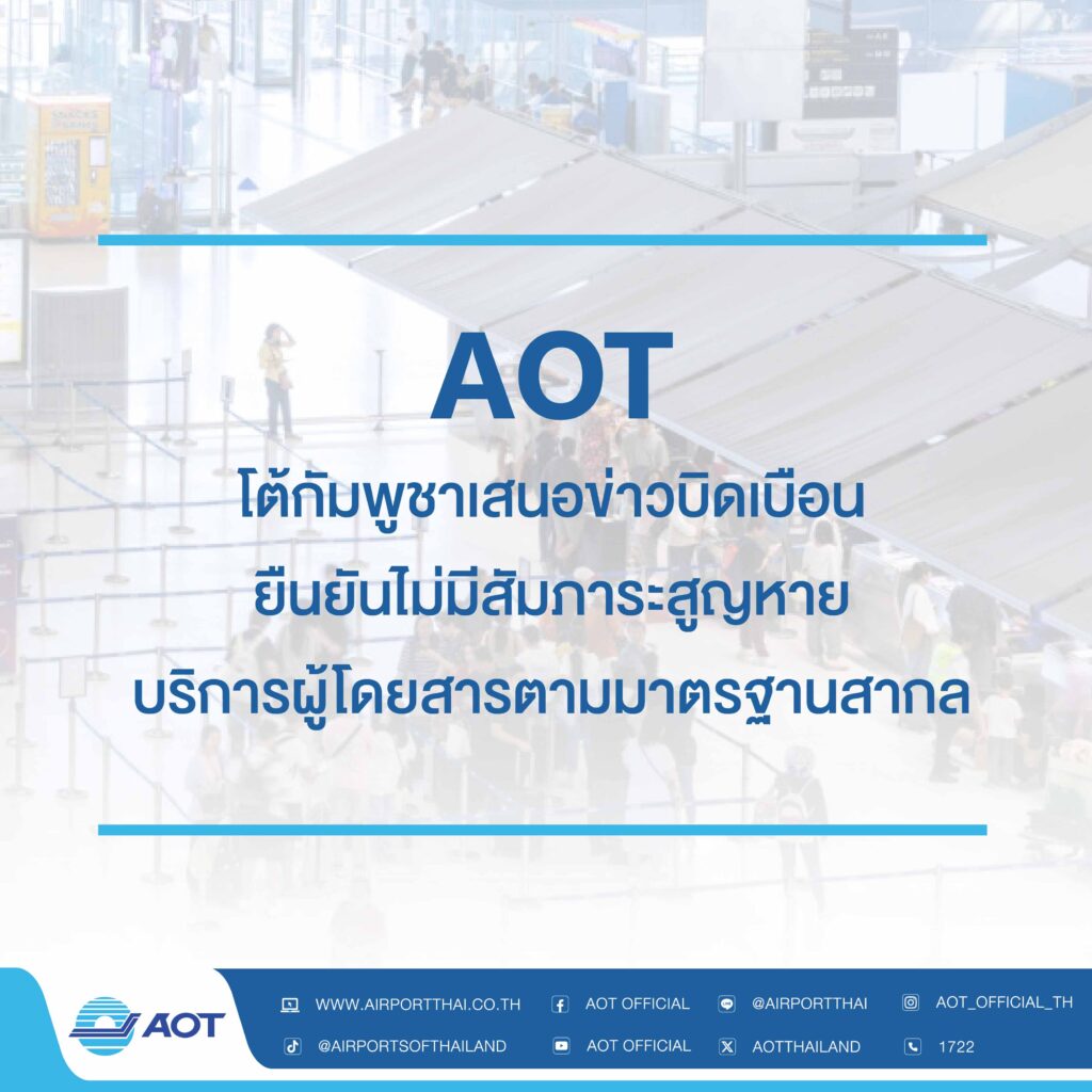 AOT โต้กัมพูชาเสนอข่าวบิดเบือน ยันไม่มีสัมภาระสูญหาย-บริการผู้โดยสารตามมาตรฐานสากล จากกรณีที่สื่อมวลชนของประเทศกัมพูชาได้เผยแพร่ข้อมูลบิดเบือน เมื่อวันที่ 18 ธันวาคม 2568ว่า สถานเอกอัครราชทูตกัมพูชาประจำประเทศฝรั่งเศสได้ออกคำเตือนเกี่ยวกับการเดินทางไปยังกัมพูชาโดยมีการเดินทางต่อเครื่องที่สนามบินในกรุงเทพมหานคร (ประเทศไทย) ซึ่งระบุว่าผู้โดยสารชาวยุโรปที่เดินทางต่อเครื่องถูกตรวจสอบอย่างเข้มงวดและไม่เหมาะสม อาทิ การสอบถามเป็นเวลานานก่อนขึ้นเครื่อง การขอหลักฐานแสดงฐานะการเงินที่ไม่สมเหตุสมผล การตรวจสอบรายละเอียดการจองที่พักในกัมพูชาอย่างละเอียด และสัมภาระของผู้โดยสารสูญหายนั้น บริษัท ท่าอากาศยานไทย จำกัด (มหาชน) (AOT)ขอยืนยันว่าประเด็นที่กล่าวอ้างตามข่าวนั้นไม่เป็นความจริง AOT ตั้งมั่นการให้บริการและการดูแลผู้โดยสาร มุ่งเน้นการอำนวยความสะดวกควบคู่ไปกับการรักษาความปลอดภัยตามมาตรฐานสากล โดยมีระบบติดตามตรวจสอบสัมภาระและรับเรื่องร้องเรียนเพื่ออำนวยความสะดวกผู้โดยสารให้ได้รับประสบการณ์การเดินทางที่ราบรื่น เป็นธรรมและมีประสิทธิภาพในฐานะประตูสู่ประเทศไทย (Gateway to Thailand) และพร้อมให้ความร่วมมือกับหน่วยงานที่เกี่ยวข้องทั้งในและต่างประเทศ เพื่อสร้างความเข้าใจที่ถูกต้อง และเสริมสร้างความเชื่อมั่นต่อระบบการเดินทางทางอากาศของประเทศไทยในระดับสากล ทั้งนี้ AOT ขอยืนยันว่าท่าอากาศยานของ AOT ทั้ง 6 แห่ง ได้ดำเนินการตามกฎระเบียบมาตรฐานขั้นตอนการปฏิบัติที่กำหนดด้านการรักษาความปลอดภัยต่อผู้โดยสารและสัมภาระที่ออกเดินทางจากท่าอากาศยาน ซึ่งได้รับการตรวจสอบด้านมาตรฐานการบินสากลตามข้อกำหนดขององค์การการบินพลเรือนระหว่างประเทศ (ICAO) ทั้งในด้านความปลอดภัย (Safety) และการรักษาความปลอดภัย (Security)เป็นไปตามมาตรฐานสากลในระดับนานาชาติเพื่อผู้โดยสารทุกท่านอย่างแท้จริง